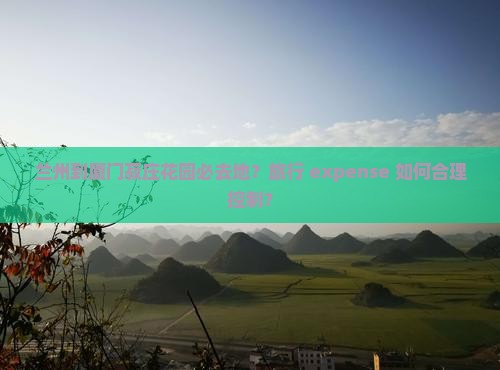 兰州到厦门菽庄花园必去地？旅行 expense 如何合理控制？