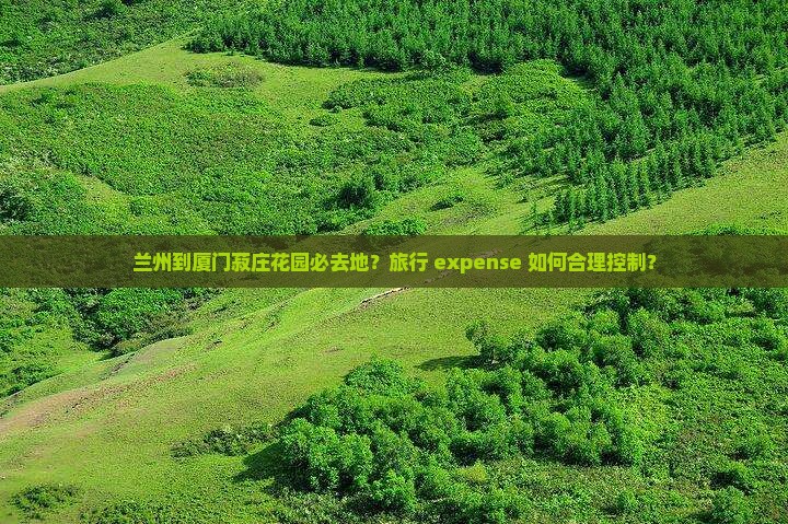 兰州到厦门菽庄花园必去地？旅行 expense 如何合理控制？