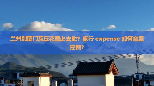 兰州到厦门菽庄花园必去地？旅行 expense 如何合理控制？