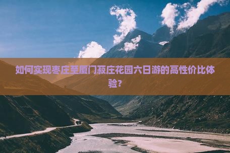 如何实现枣庄至厦门菽庄花园六日游的高性价比体验？