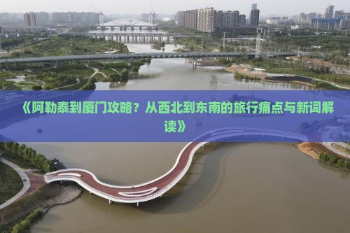 《阿勒泰到厦门攻略？从西北到东南的旅行痛点与新词解读》
