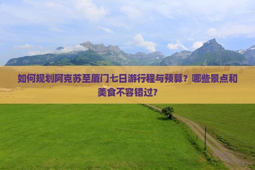 如何规划阿克苏至厦门七日游行程与预算？哪些景点和美食不容错过？