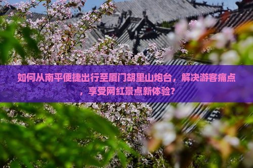 如何从南平便捷出行至厦门胡里山炮台，解决游客痛点，享受网红景点新体验？