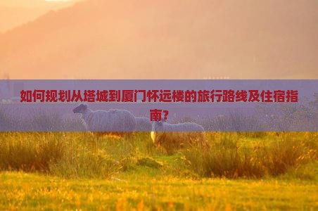 如何规划从塔城到厦门怀远楼的旅行路线及住宿指南？