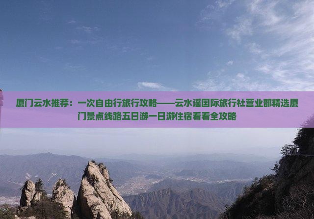 厦门云水推荐：一次自由行旅行攻略——云水谣国际旅行社营业部精选厦门景点线路五日游一日游住宿看看全攻略
