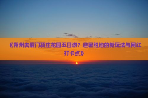 《朔州去厦门菽庄花园五日游？避暑胜地的新玩法与网红打卡点》