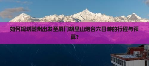 如何规划随州出发至厦门胡里山炮台六日游的行程与预算？