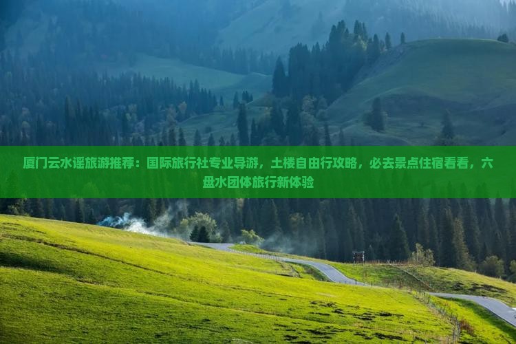 厦门云水谣旅游推荐：国际旅行社专业导游，土楼自由行攻略，必去景点住宿看看，六盘水团体旅行新体验