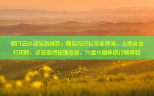 厦门云水谣旅游推荐：国际旅行社专业导游，土楼自由行攻略，必去景点住宿看看，六盘水团体旅行新体验