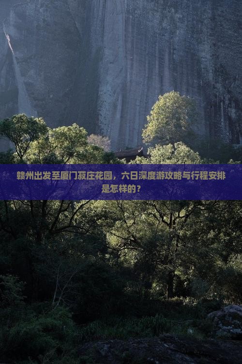 赣州出发至厦门菽庄花园，六日深度游攻略与行程安排是怎样的？