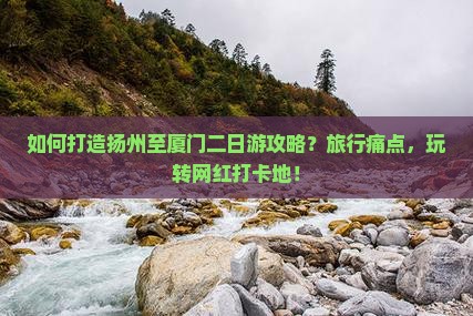 如何打造扬州至厦门二日游攻略？旅行痛点，玩转网红打卡地！
