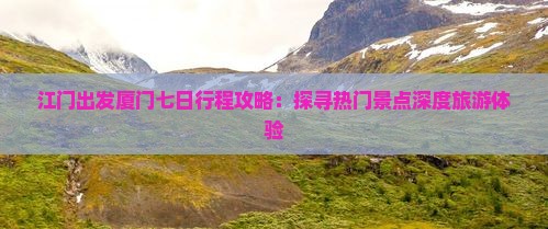 江门出发厦门七日行程攻略：探寻热门景点深度旅游体验