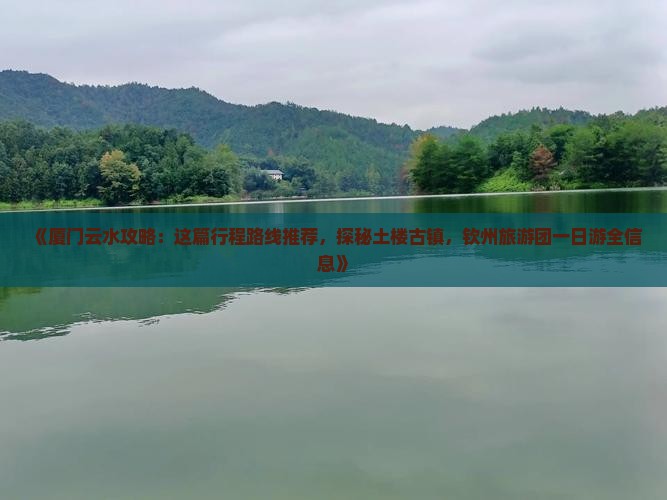 《厦门云水攻略：这篇行程路线推荐，探秘土楼古镇，钦州旅游团一日游全信息》