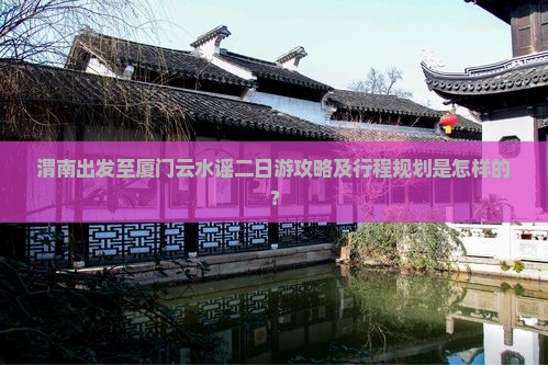 渭南出发至厦门云水谣二日游攻略及行程规划是怎样的？