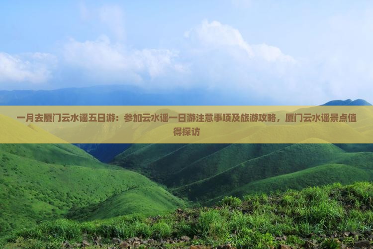 一月去厦门云水谣五日游：参加云水谣一日游注意事项及旅游攻略，厦门云水谣景点值得探访