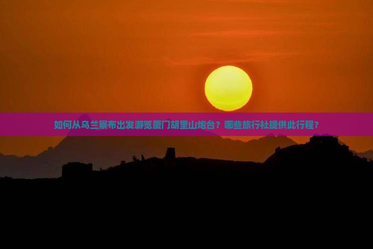 如何从乌兰察布出发游览厦门胡里山炮台？哪些旅行社提供此行程？