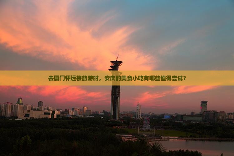 去厦门怀远楼旅游时，安庆的美食小吃有哪些值得尝试？