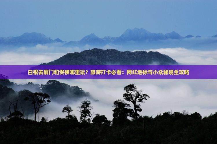 白银去厦门和贵楼哪里玩？旅游打卡必看：网红地标与小众秘境全攻略