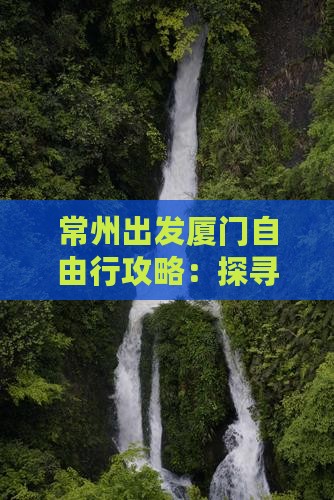 常州出发厦门自由行攻略：探寻海上花园之旅