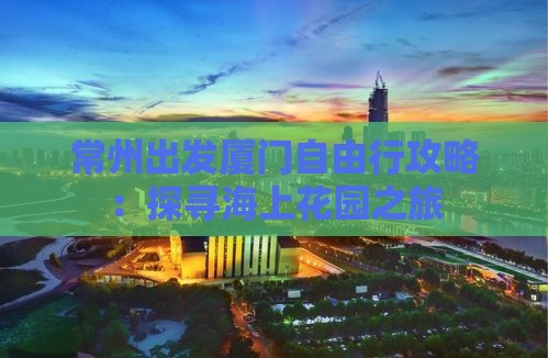 常州出发厦门自由行攻略：探寻海上花园之旅
