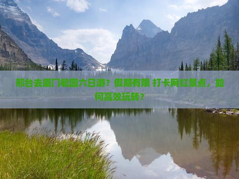 邢台去厦门毓园六日游？假期有限+打卡网红景点，如何高效玩转？