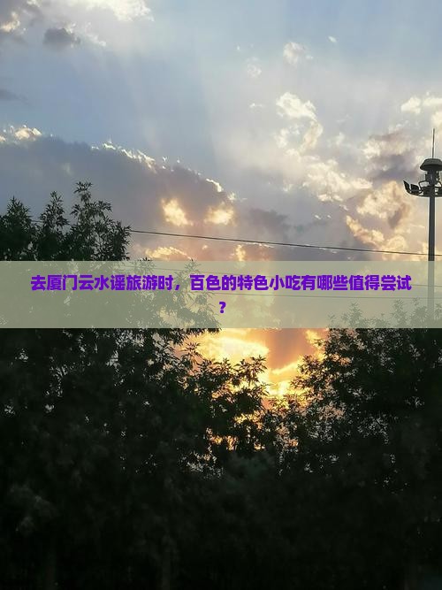 去厦门云水谣旅游时，百色的特色小吃有哪些值得尝试？