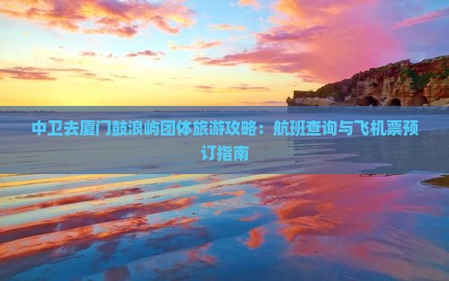 中卫去厦门鼓浪屿团体旅游攻略：航班查询与飞机票预订指南
