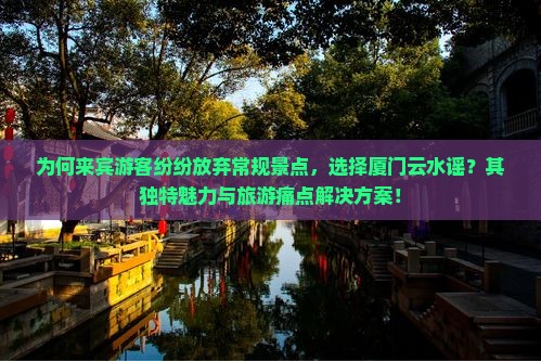 为何来宾游客纷纷放弃常规景点，选择厦门云水谣？其独特魅力与旅游痛点解决方案！