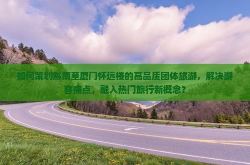 如何策划黔南至厦门怀远楼的高品质团体旅游，解决游客痛点，融入热门旅行新概念？
