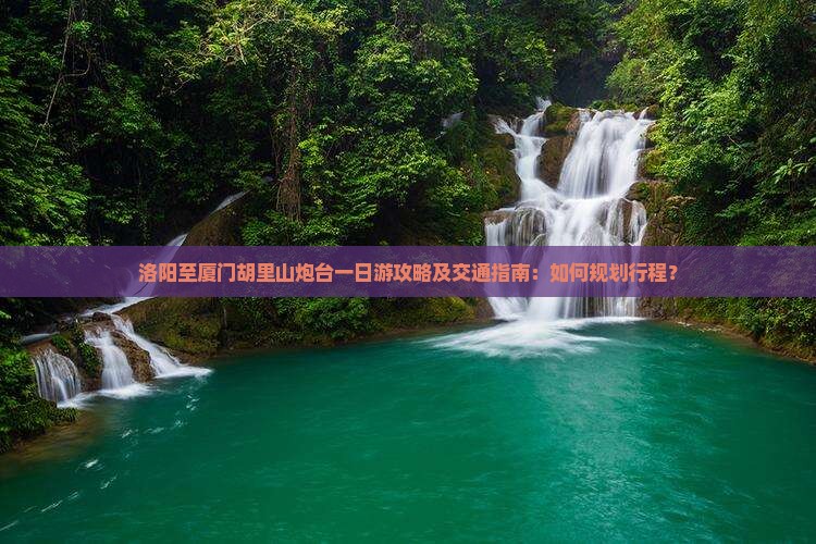 洛阳至厦门胡里山炮台一日游攻略及交通指南：如何规划行程？