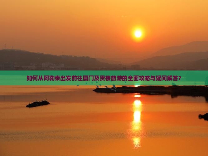 如何从阿勒泰出发前往厦门及贵楼旅游的全面攻略与疑问解答？