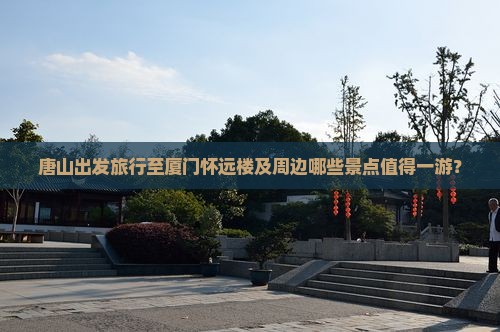 唐山出发旅行至厦门怀远楼及周边哪些景点值得一游？