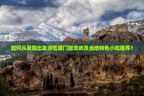 如何从襄阳出发游览厦门鼓浪屿及当地特色小吃推荐？