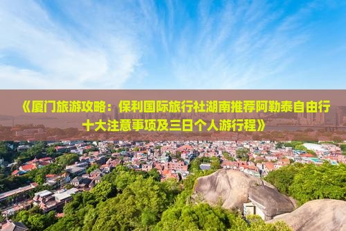《厦门旅游攻略：保利国际旅行社湖南推荐阿勒泰自由行十大注意事项及三日个人游行程》