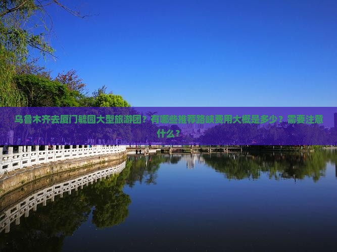 乌鲁木齐去厦门毓园大型旅游团？有哪些推荐路峡费用大概是多少？需要注意什么？