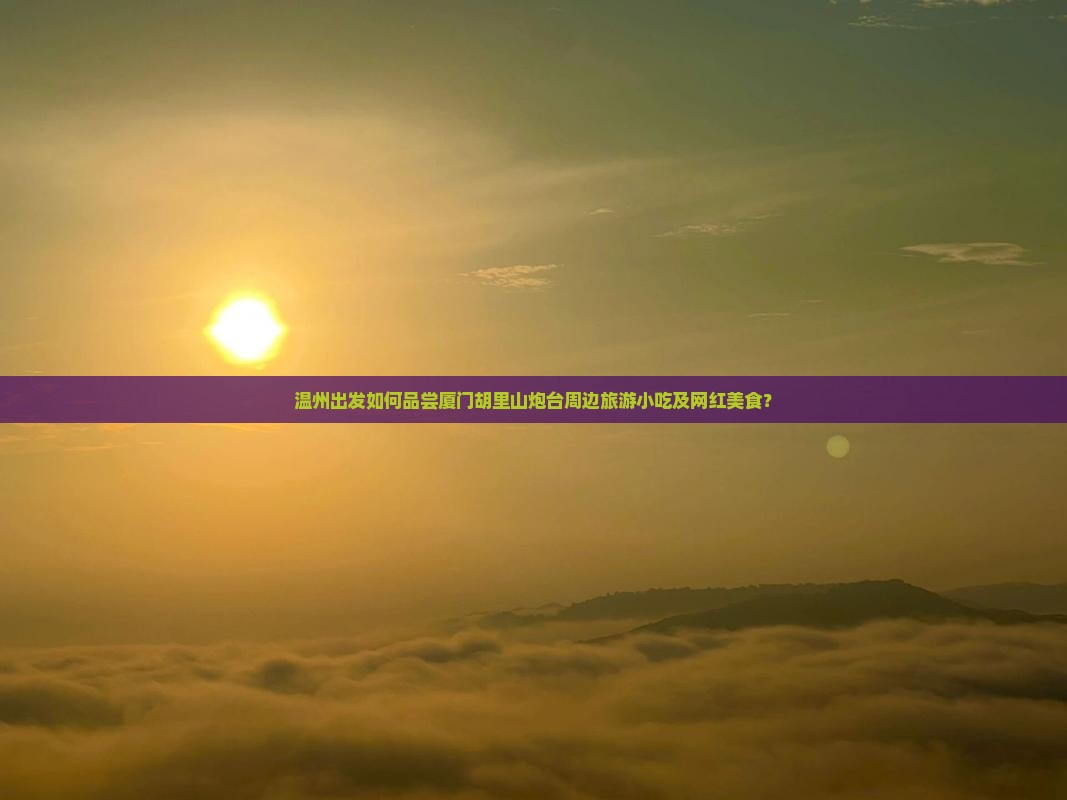 温州出发如何品尝厦门胡里山炮台周边旅游小吃及网红美食？