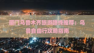 厦门乌鲁木齐旅游路线推荐：乌鲁自由行攻略指南