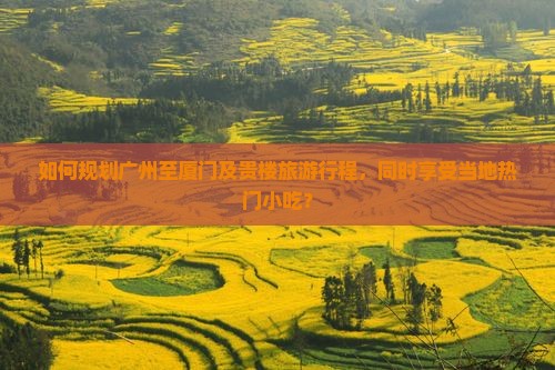 如何规划广州至厦门及贵楼旅游行程，同时享受当地热门小吃？
