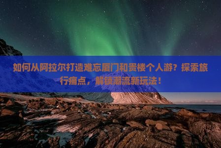 如何从阿拉尔打造难忘厦门和贵楼个人游？探索旅行痛点，解锁潮流新玩法！