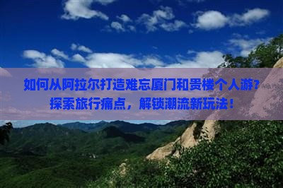 如何从阿拉尔打造难忘厦门和贵楼个人游？探索旅行痛点，解锁潮流新玩法！