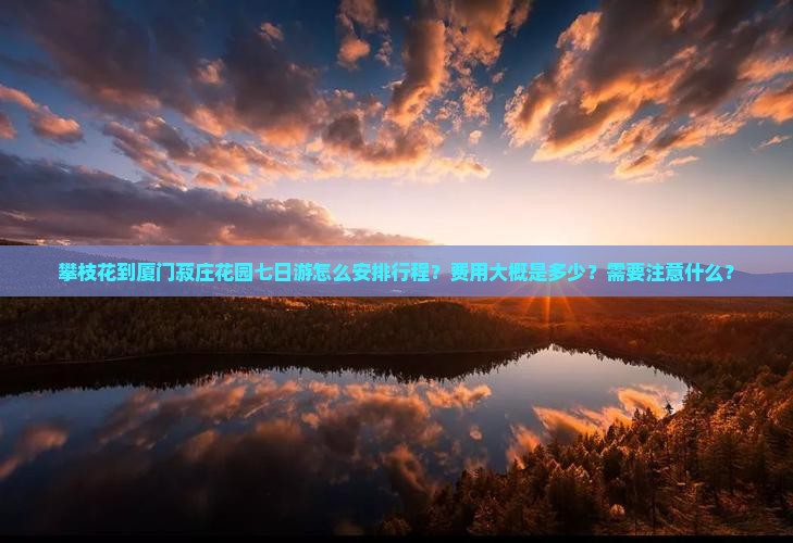 攀枝花到厦门菽庄花园七日游怎么安排行程？费用大概是多少？需要注意什么？