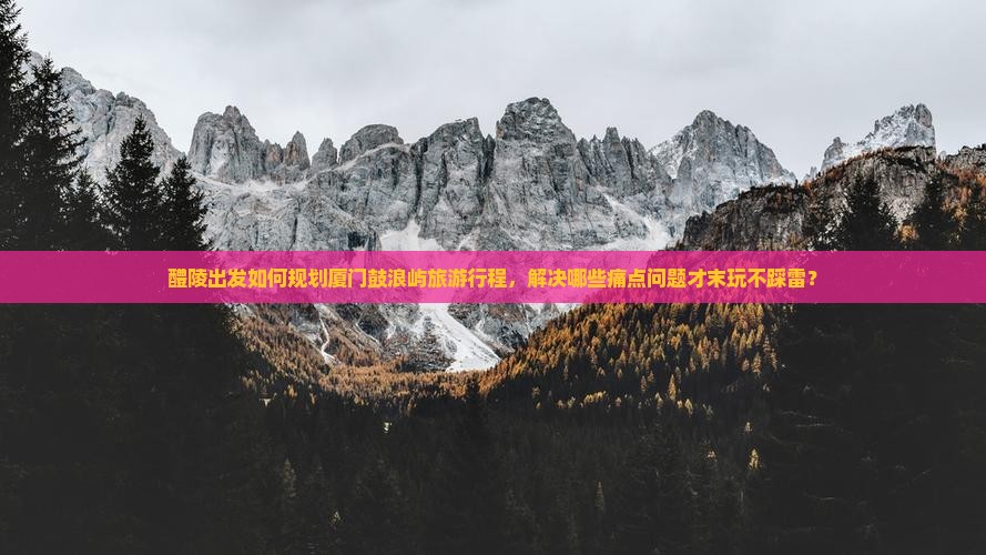 醴陵出发如何规划厦门鼓浪屿旅游行程，解决哪些痛点问题才末玩不踩雷？