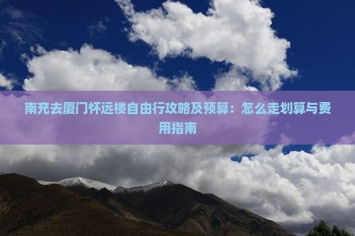 南充去厦门怀远楼自由行攻略及预算：怎么走划算与费用指南