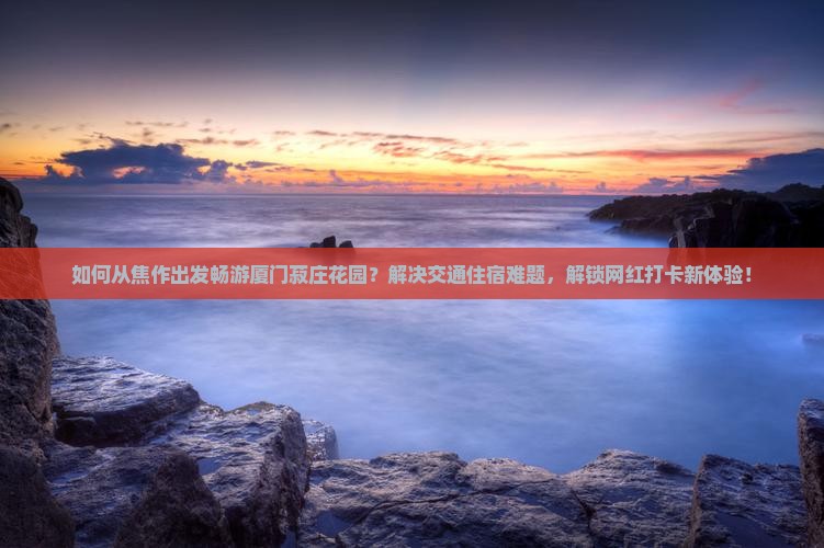 如何从焦作出发畅游厦门菽庄花园？解决交通住宿难题，解锁网红打卡新体验！