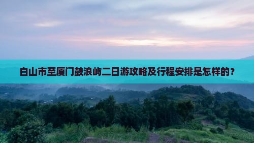 白山市至厦门鼓浪屿二日游攻略及行程安排是怎样的？