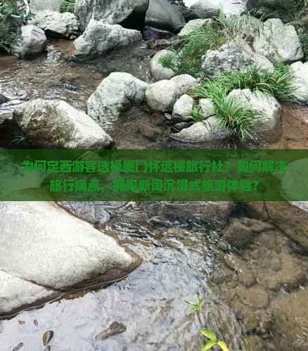 为何定西游客选择厦门怀远楼旅行社？如何解决旅行痛点，拥抱新词沉浸式旅游体验？