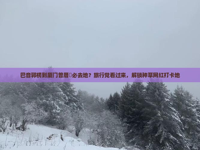 巴音郭楞到厦门曾厝垵必去地？旅行党看过来，解锁种草网红打卡地