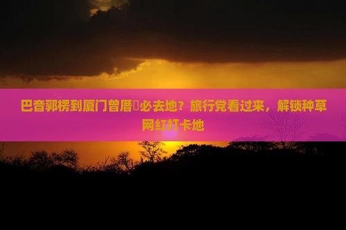 巴音郭楞到厦门曾厝垵必去地？旅行党看过来，解锁种草网红打卡地