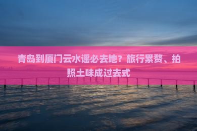 青岛到厦门云水谣必去地？旅行累赘、拍照土味成过去式
