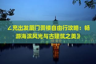 ∠充出发厦门贵楼自由行攻略：畅游海滨风光与古建筑之美》